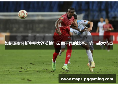 如何深度分析中甲大连英博与云南玉昆的比赛走势与战术特点