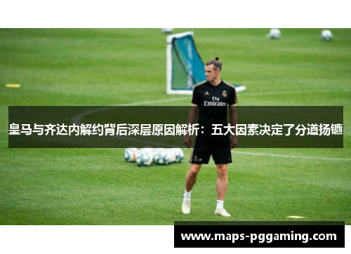 皇马与齐达内解约背后深层原因解析：五大因素决定了分道扬镳