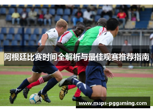 阿根廷比赛时间全解析与最佳观赛推荐指南