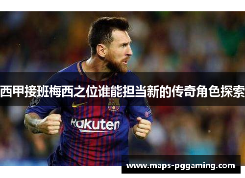 西甲接班梅西之位谁能担当新的传奇角色探索