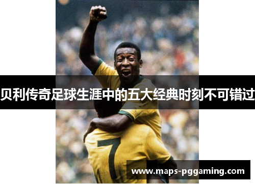 贝利传奇足球生涯中的五大经典时刻不可错过 贝利传奇足球生涯中的五大经典时刻不可错过