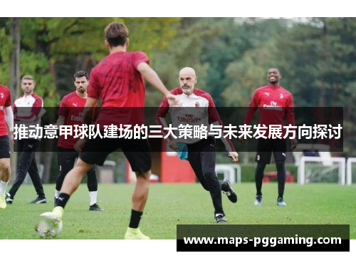 推动意甲球队建场的三大策略与未来发展方向探讨 推动意甲球队建场的三大策略与未来发展方向探讨