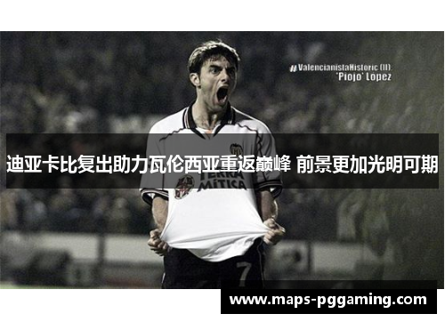 迪亚卡比复出助力瓦伦西亚重返巅峰 前景更加光明可期 迪亚卡比复出助力瓦伦西亚重返巅峰 前景更加光明可期