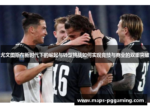 尤文图斯在新时代下的崛起与转型挑战如何实现竞技与商业的双重突破