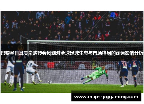巴黎圣日耳曼豪购转会风潮对全球足球生态与市场格局的深远影响分析