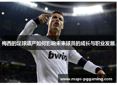 梅西的足球遗产如何影响未来球员的成长与职业发展