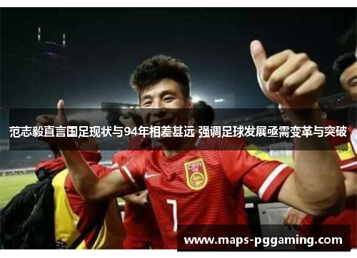 范志毅直言国足现状与94年相差甚远 强调足球发展亟需变革与突破